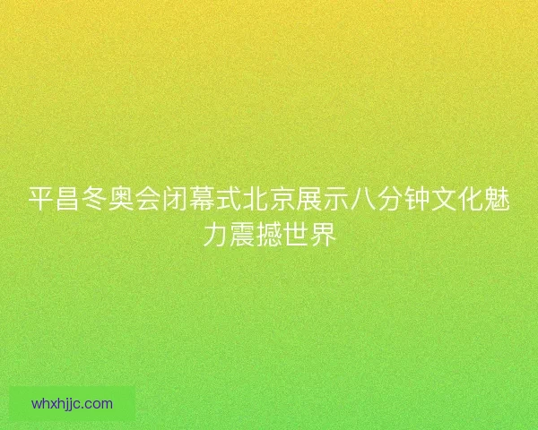 平昌冬奥会闭幕式北京展示八分钟文化魅力震撼世界